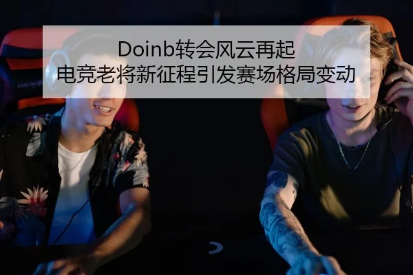 Doinb转会风云再起 电竞老将新征程引发赛场格局变动