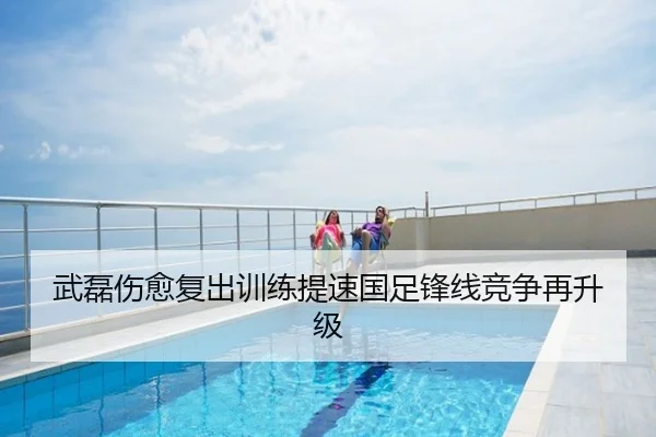 武磊伤愈复出训练提速国足锋线竞争再升级