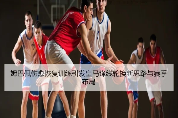 姆巴佩伤愈恢复训练引发皇马锋线轮换新思路与赛季布局