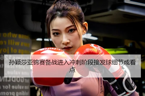 孙颖莎亚锦赛备战进入冲刺阶段接发球细节成看点