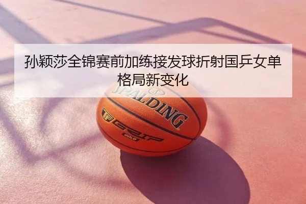 孙颖莎全锦赛前加练接发球折射国乒女单格局新变化
