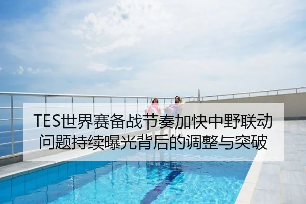 TES世界赛备战节奏加快中野联动问题持续曝光背后的调整与突破