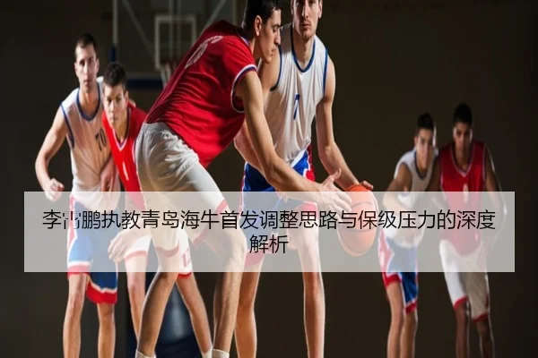 李霄鹏执教青岛海牛首发调整思路与保级压力的深度解析