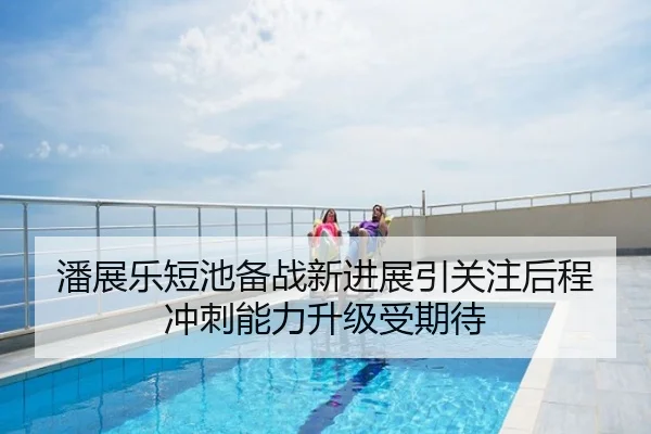 潘展乐短池备战新进展引关注后程冲刺能力升级受期待